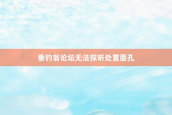 垂钓翁论坛无法探听处置面孔